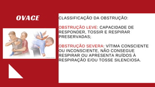 OVACE CLASSIFICAÇÃO DA OBSTRUÇÃO:​
OBSTRUÇÃO LEVE: CAPACIDADE DE
RESPONDER, TOSSIR E RESPIRAR
PRESERVADAS;​
OBSTRUÇÃO SEVERA: VÍTIMA CONSCIENTE
OU INCONSCIENTE, NÃO CONSEGUE
RESPIRAR OU APRESENTA RUÍDOS À
RESPIRAÇÃO E/OU TOSSE SILENCIOSA.​
 