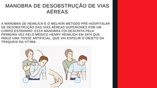 A MANOBRA DE HEIMLICH É O MELHOR MÉTODO PRÉ-HOSPITALAR
DE DESOBSTRUÇÃO DAS VIAS AÉREAS SUPERIORES POR UM
CORPO ESTRANHO. ESTA MANOBRA FOI DESCRITA PELA
PRIMEIRA VEZ PELO MÉDICO HENRY HEIMLICH EM 1974 QUE
INDUZ UMA TOSSE ARTIFICIAL, QUE VAI EXPELIR O OBJETO DA
TRAQUEIA DA VÍTIMA.​
MANOBRA DE DESOBSTRUÇÃO DE VIAS
AÉREAS​
 
