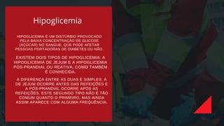 Hipoglicemia
HIPOGLICEMIA É UM DISTÚRBIO PROVOCADO
PELA BAIXA CONCENTRAÇÃO DE GLICOSE
(AÇÚCAR) NO SANGUE, QUE PODE AFETAR
PESSOAS PORTADORAS DE DIABETES OU NÃO.
EXISTEM DOIS TIPOS DE HIPOGLICEMIA: A
HIPOGLICEMIA DE JEJUM E A HIPOGLICEMIA
PÓS-PRANDIAL OU REATIVA, COMO TAMBÉM
É CONHECIDA.
A DIFERENÇA ENTRE AS DUAS É SIMPLES: A
DE JEJUM OCORRE ANTES DAS REFEIÇÕES E
A PÓS-PRANDIAL OCORRE APÓS AS
REFEIÇÕES. ESTE SEGUNDO TIPO NÃO É TÃO
COMUM QUANTO O PRIMEIRO, MAS AINDA
ASSIM APARECE COM ALGUMA FREQUÊNCIA.
 