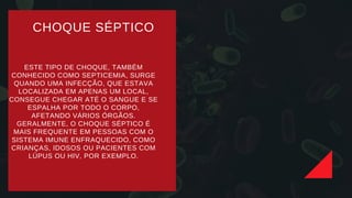 CHOQUE SÉPTICO
ESTE TIPO DE CHOQUE, TAMBÉM
CONHECIDO COMO SEPTICEMIA, SURGE
QUANDO UMA INFECÇÃO, QUE ESTAVA
LOCALIZADA EM APENAS UM LOCAL,
CONSEGUE CHEGAR ATÉ O SANGUE E SE
ESPALHA POR TODO O CORPO,
AFETANDO VÁRIOS ÓRGÃOS.
GERALMENTE, O CHOQUE SÉPTICO É
MAIS FREQUENTE EM PESSOAS COM O
SISTEMA IMUNE ENFRAQUECIDO, COMO
CRIANÇAS, IDOSOS OU PACIENTES COM
LÚPUS OU HIV, POR EXEMPLO.
 