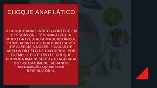 CHOQUE ANAFILÁTICO
O CHOQUE ANAFILÁTICO ACONTECE EM
PESSOAS QUE TÊM UMA ALERGIA
MUITO GRAVE A ALGUMA SUBSTÂNCIA,
COMO ACONTECE EM ALGUNS CASOS
DE ALERGIA A NOZES, PICADAS DE
ABELHA OU PÊLO DE CACHORRO, POR
EXEMPLO. ESTE TIPO DE CHOQUE
PROVOCA UMA RESPOSTA EXAGERADA
DO SISTEMA IMUNE, GERANDO
INFLAMAÇÃO DO SISTEMA
RESPIRATÓRIO.
 