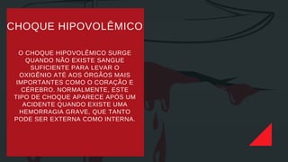 O CHOQUE HIPOVOLÊMICO SURGE
QUANDO NÃO EXISTE SANGUE
SUFICIENTE PARA LEVAR O
OXIGÊNIO ATÉ AOS ÓRGÃOS MAIS
IMPORTANTES COMO O CORAÇÃO E
CÉREBRO. NORMALMENTE, ESTE
TIPO DE CHOQUE APARECE APÓS UM
ACIDENTE QUANDO EXISTE UMA
HEMORRAGIA GRAVE, QUE TANTO
PODE SER EXTERNA COMO INTERNA.
CHOQUE HIPOVOLÊMICO
 