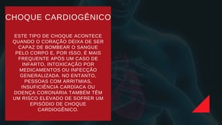 CHOQUE CARDIOGÊNICO
ESTE TIPO DE CHOQUE ACONTECE
QUANDO O CORAÇÃO DEIXA DE SER
CAPAZ DE BOMBEAR O SANGUE
PELO CORPO E, POR ISSO, É MAIS
FREQUENTE APÓS UM CASO DE
INFARTO, INTOXICAÇÃO POR
MEDICAMENTOS OU INFECÇÃO
GENERALIZADA. NO ENTANTO,
PESSOAS COM ARRITMIAS,
INSUFICIÊNCIA CARDÍACA OU
DOENÇA CORONÁRIA TAMBÉM TÊM
UM RISCO ELEVADO DE SOFRER UM
EPISÓDIO DE CHOQUE
CARDIOGÊNICO.
 