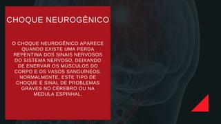 CHOQUE NEUROGÊNICO
O CHOQUE NEUROGÊNICO APARECE
QUANDO EXISTE UMA PERDA
REPENTINA DOS SINAIS NERVOSOS
DO SISTEMA NERVOSO, DEIXANDO
DE ENERVAR OS MÚSCULOS DO
CORPO E OS VASOS SANGUÍNEOS.
NORMALMENTE, ESTE TIPO DE
CHOQUE É SINAL DE PROBLEMAS
GRAVES NO CÉREBRO OU NA
MEDULA ESPINHAL.
 