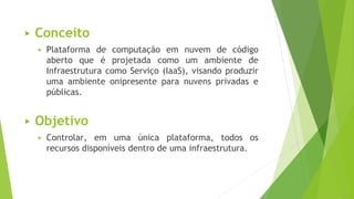 ▶ Conceito
▶ Plataforma de computação em nuvem de código
aberto que é projetada como um ambiente de
Infraestrutura como Serviço (IaaS), visando produzir
uma ambiente onipresente para nuvens privadas e
públicas.
▶ Objetivo
▶ Controlar, em uma única plataforma, todos os
recursos disponíveis dentro de uma infraestrutura.
 