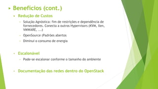 ▶ Redução de Custos
• Solução Agnóstica: fim de restrições e dependência de
fornecedores. Conecta a outros Hypervisors (KVM, Xen,
VMWARE, ...)
• OpenSource (Padrões abertos
• Diminui o consumo de energia
• Escalonável
• Pode-se escalonar conforme o tamanho do ambiente
• Documentação das redes dentro do OpenStack
▶ Benefícios (cont.)
 
