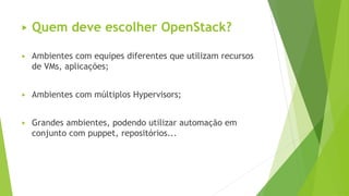 ▶ Quem deve escolher OpenStack?
▶ Ambientes com equipes diferentes que utilizam recursos
de VMs, aplicações;
▶ Ambientes com múltiplos Hypervisors;
▶ Grandes ambientes, podendo utilizar automação em
conjunto com puppet, repositórios...
 