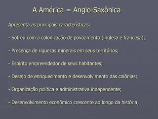 A América = Anglo-Saxônica   Apresenta as principais características: - Sofreu com a colonização de povoamento (inglesa e francesa);  - Presença de riquezas minerais em seus territórios;  - Espírito empreendedor de seus habitantes;  - Desejo de enriquecimento e desenvolvimento das colônias; - Organização política e administrativa independente; - Desenvolvimento econômico crescente ao longo da história;  