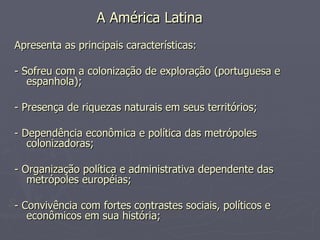 A América Latina   Apresenta as principais características: - Sofreu com a colonização de exploração (portuguesa e espanhola);  - Presença de riquezas naturais em seus territórios;  - Dependência econômica e política das metrópoles colonizadoras;  - Organização política e administrativa dependente das metrópoles européias;  - Convivência com fortes contrastes sociais, políticos e econômicos em sua história;  