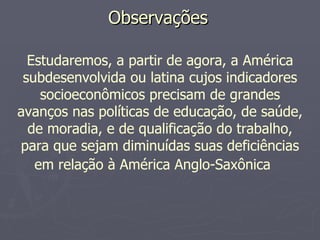 Observações  Estudaremos, a partir de agora, a América subdesenvolvida ou latina cujos indicadores socioeconômicos precisam de grandes avanços nas políticas de educação, de saúde, de moradia, e de qualificação do trabalho, para que sejam diminuídas suas deficiências em relação à América Anglo-Saxônica   