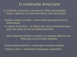 O continente Americano   O continente americano é marcado por fortes desigualdades sociais, regionais e de desenvolvimento entre seus países. - Estados Unidos e Canadá – fazem parte dos países do Norte desenvolvido;  - A maioria da América – do México até o sul da Argentina fazem parte dos países do Sul ou Subdesenvolvidos; Este continente também é dividido por aspectos históricos por diferenças na colonização existindo:  - América Anglo-Saxônica= colonização francesa e inglesa;  - América Latina = colonização portuguesa e espanhola;   