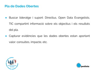 Pla de Dades Obertes
● Buscar lideratge i suport: Directius, Open Data Evangelists,
TIC compartint informació sobre els objectius i els resultats
del pla.
● Capturar evidències que les dades obertes estan aportant
valor: consultes, impacte, etc.
 