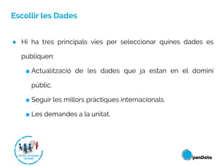 Escollir les Dades
● Hi ha tres principals vies per seleccionar quines dades es
publiquen:
■ Actualització de les dades que ja estan en el domini
públic.
■ Seguir les millors pràctiques internacionals.
■ Les demandes a la unitat.
 