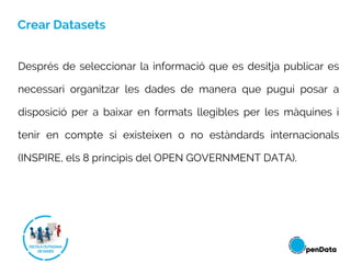 Crear Datasets
Després de seleccionar la informació que es desitja publicar es
necessari organitzar les dades de manera que pugui posar a
disposició per a baixar en formats llegibles per les màquines i
tenir en compte si existeixen o no estàndards internacionals
(INSPIRE, els 8 principis del OPEN GOVERNMENT DATA).
 