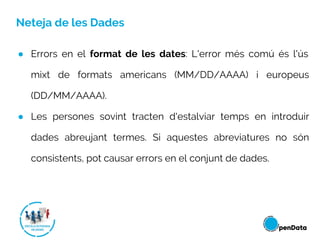Neteja de les Dades
● Errors en el format de les dates: L'error més comú és l'ús
mixt de formats americans (MM/DD/AAAA) i europeus
(DD/MM/AAAA).
● Les persones sovint tracten d'estalviar temps en introduir
dades abreujant termes. Si aquestes abreviatures no són
consistents, pot causar errors en el conjunt de dades.
 