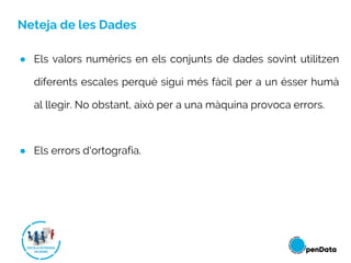 Neteja de les Dades
● Els valors numèrics en els conjunts de dades sovint utilitzen
diferents escales perquè sigui més fàcil per a un ésser humà
al llegir. No obstant, això per a una màquina provoca errors.
● Els errors d'ortografia.
 