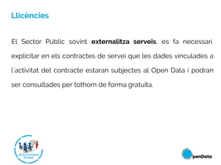 Llicències
El Sector Públic sovint externalitza serveis, es fa necessari
explicitar en els contractes de servei que les dades vinculades a
l´activitat del contracte estaran subjectes al Open Data i podran
ser consultades per tothom de forma gratuïta.
 