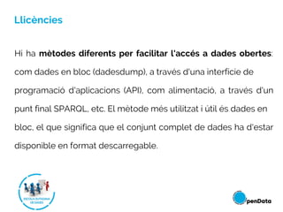 Llicències
Hi ha mètodes diferents per facilitar l'accés a dades obertes:
com dades en bloc (dadesdump), a través d'una interfície de
programació d'aplicacions (API), com alimentació, a través d'un
punt final SPARQL, etc. El mètode més utilitzat i útil és dades en
bloc, el que significa que el conjunt complet de dades ha d'estar
disponible en format descarregable.
 