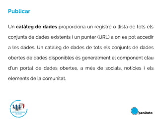Publicar
Un catàleg de dades proporciona un registre o llista de tots els
conjunts de dades existents i un punter (URL) a on es pot accedir
a les dades. Un catàleg de dades de tots els conjunts de dades
obertes de dades disponibles és generalment el component clau
d'un portal de dades obertes, a més de socials, notícies i els
elements de la comunitat.
 