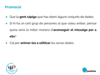 Promoció
● Que la gent sàpiga que has obert alguns conjunts de dades.
● Si hi ha un cert grup de persones al que voleu arribar, pensar
quina seria la millor manera d'aconseguir el missatge per a
ells?
● Cal per animar-los a utilitzar les seves dades.
 