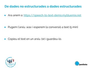 De dades no estructurades a dades estructurades
● Ara anem a: https://speech-to-text-demo.mybluemix.net
● Pugem l’arxiu .wav i esperem la conversió a text (5 min)
● Copieu el text en un arxiu .txt i guardeu-lo.
 