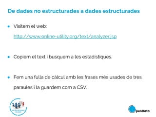 De dades no estructurades a dades estructurades
● Visitem el web:
http://www.online-utility.org/text/analyzer.jsp
● Copiem el text i busquem a les estadístiques.
● Fem una fulla de càlcul amb les frases més usades de tres
paraules i la guardem com a CSV.
 