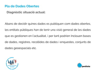Pla de Dades Obertes
Abans de decidir quines dades es publiquen com dades obertes,
les entitats públiques han de tenir una visió general de les dades
que es gestionen en l'actualitat, i per tant podrien Inclouen bases
de dades, registres, recollides de dades i enquestes, conjunts de
dades geoespacials etc.
Diagnòstic situació actual:
 