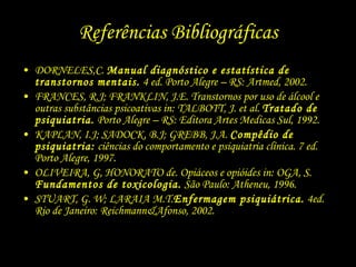 Referências Bibliográficas DORNELES,C.  Manual diagnóstico e estatística de transtornos mentais.  4 ed. Porto Alegre – RS: Artmed, 2002. FRANCES, R.J; FRANKLIN, J.E. Transtornos por uso de álcool e outras substâncias psicoativas in: TALBOTT, J. et al.  Tratado de psiquiatria.  Porto Alegre – RS: Editora Artes Medicas Sul, 1992. KAPLAN, I.J; SADOCK, B.J; GREBB, J.A.  Compêdio de psiquiatria:  ciências do comportamento e psiquiatria clínica. 7 ed. Porto Alegre, 1997. OLIVEIRA, G, HONORATO de. Opiáceos e opióides in: OGA, S.  Fundamentos de toxicologia.  São Paulo: Atheneu, 1996. STUART, G. W; LARAIA M.T. Enfermagem psiquiátrica.  4ed. Rio de Janeiro: Reichmann&Afonso, 2002. 