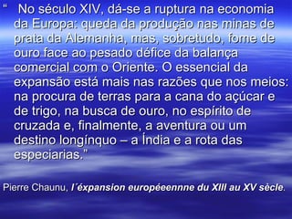 “  No século XIV, dá-se a ruptura na economia da Europa: queda da produção nas minas de prata da Alemanha, mas, sobretudo, fome de ouro face ao pesado défice da balança comercial com o Oriente. O essencial da expansão está mais nas razões que nos meios: na procura de terras para a cana do açúcar e de trigo, na busca de ouro, no espírito de cruzada e, finalmente, a aventura ou um destino longínquo – a Índia e a rota das especiarias.” Pierre Chaunu,  l´éxpansion européeennne du XIII au XV sècle . 