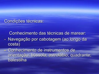 Condições técnicas: Conhecimento das técnicas de marear: Navegação por cabotagem (ao longo da costa) Conhecimento de instrumentos de orientação: bússola; astrolábio; quadrante; balestilha 