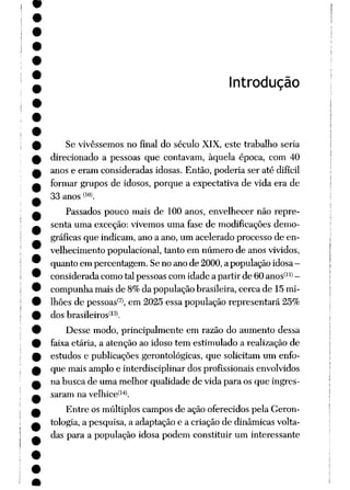 ntrodução
Se vivêssemos no final do século XIX, este trabalho seria
direcionado a pessoas que contavam, àquela época, com 40
anos e eram consideradas idosas. Então, poderia ser até difícil
formar grupos de idosos, porque a expectativa de vida era de
33 anos <lü>.
Passados pouco mais de 100 anos, envelhecer não repre
senta uma exceção: vivemos uma fase de modificações demo
gráficas que indicam, ano a ano, um acelerado processo de en
velhecimento populacional, tanto em número de anos vividos,
quanto em percentagem. Seno anode 2000,a populaçãoidosa-
considerada como tal pessoas com idade a partir de 60 anos(11> -
compunha mais de 8% da população brasileira, cerca de 15 mi
lhões de pessoas(7), em 2025 essa população representará 25%
dos brasileiros^.
Desse modo, principalmente em razão do aumento dessa
faixa etária, a atenção ao idoso tem estimulado a realização de
estudos e publicações gerontológicas, que solicitam um enfo
que mais amplo e interdisciplinar dos profissionais envolvidos
na busca de uma melhor qualidade de vida para os que ingres
saram na velhice^14*.
Entre os múltiplos campos de ação oferecidos pela Geron-
tologia, a pesquisa, a adaptação e a criação de dinâmicas volta
das para a população idosa podem constituir um interessante
 