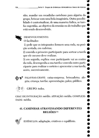 104_ ____ Parte II - Grupos de dinâmicas e brincadeiras e banco de músicas
nho, mandar um recadinho carinhoso para alguém do
grupo, brincar com uma bola imaginária. Outra possibi
lidade é contextualizar, de uma maneira lúdica, as tare
fassugeridas, ao objetivo da reunião ou do trabalho que
está sendo desenvolvido.
"r<i
DESENVOLVIMENTO:
O facilitador:
1)pede que os integrantes formem uma roda, na posi
ção sentada, em cadeiras;
2) convida o primeiro participante para sortear a tarefa
que ele mesmo deve realizar;
3) em seguida, explica: esse participante vai ao centro
da roda, desempenha a sua tarefa e convida outro parti
cipante para realizar o sorteio e apresentar a sua tarefa;
assim, sucessivamente.
-* PALAVRAS-CHAVE: caixa-surpresa; brincadeira; ale
gria; criança; tarefas; apresentação; palco; público.
y<hé>- GRUPO: todos.
GRAU DE INTEGRAÇÃO: médio. ATIVAÇÃO: média. COMPLEXI
DADE: média.
41. CAMINHAR ATRAVESSANDO DIFERENTES
REGIÕES33'
tf? ESTÍMULOS: adaptação, criativos e equilíbrio.
 