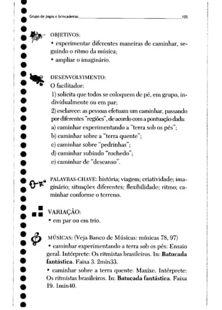 Grupo de jogos e brincadeiras ___ 105
r ORJETIVOS:
• experimentar diferentes maneiras de caminhar, se
guindo o ritmo da música;
• ampliar o imaginário.
%
.«
4>
DESENVOLVIMENTO:
O facilitador:
1)solicitaque todos se coloquem de pé, em grupo, in
dividualmente ou em par;
2)esclarece:as pessoasefetuam um caminhar, passando
pordiferentes "regiões", deacordo comapontuação dada:
a) caminhar experimentando a "terra sob os pés";
b) caminhar sobre a "terra quente";
c) caminhar sobre "pedrinhas";
d) caminhar subindo "rochedo";
e) caminhar de "descanso".
PALAVRAS-CHAVE: história; viagem; criatividade; ima
ginário; situações diferentes; flexibilidade; ritmo; ca
minhar conforme o terreno.
VARIAÇÃO:
• em par ou em trio.
MÚSICAS: (Veja Banco de Músicas: músicas 78, 97)
• caminhar experimentando a terra sob os pés: Ensaio
geral. Intérprete: Os ritmistas brasileiros. In: Batucada
fantástica. Faixa 3. 2min33.
• caminhar sobre a terra quente: Maxixe. Intérprete:
Os ritmistas brasileiros. In: Batucada fantástica. Faixa
19. Imin40.
 