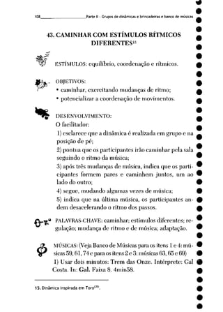 108 Parte II - Grupos de dinâmicas e brincadeiras e banco de músicas
43. CAMINHAR COM ESTÍMULOS RÍTMICOS
DIFERENTES15
yjP ESTÍMULOS: equilíbrio, coordenação e rítmicos.
%
._>
4>
OBJETIVOS:
• caminhar, exercitando mudanças de ritmo;
• potencializar a coordenação de movimentos.
DESENVOLVIMENTO:
O facilitador:
1) esclarece que a dinâmica é realizada em grupo e na
posição de pé;
2) pontua que os participantes irão caminhar pela sala
seguindo o ritmo da música;
3) após três mudanças de música, indica que os parti
cipantes formem pares e caminhem juntos, um ao
lado do outro;
4) segue, mudando algumas vezes de música;
5) indica que na última música, os participantes an
dem desacelerando o ritmo dos passos.
PALAVRAS-CHAVE: caminhar; estímulos diferentes; re
gulação; mudança de ritmo e de música; adaptação.
MÚSICAS: (Veja Bancode Músicaspara ositens 1e 4:mú
sicas 59,61,74 e para os itens 2 e 3: músicas 63,65 e 69)
1) Usar dois minutos: Trem das Onze. Intérprete: Gal
Costa. In: Gal. Faixa 8. 4min58.
15. Dinâmica inspirada em Torol30).
 