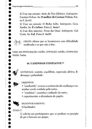 Grupo de jogos e brincadeiras 109
2) Usar um minuto: Atrás do Trio Elétrico. Intérprete:
Caetano Veloso. In: O melhor de Caetano Veloso. Fai
xa 5. 2m43.
3) Usar um minuto: O Bicho Solto. Intérprete: Gera
Samba. In: É o tchan. Faixa 2. 4min7.
4) Usar dois minutos: Trem das Onze. Intérprete: Gal
Costa. In: Gal. Faixa 8. 4m58.
/tv íi> GRUPO: idosos que se locomovem com dificuldade
(í"b ^ moderada e os que não a têm.
GRAU DEINTEGRAÇÃO: médio. ATIVAÇÃO: média. COMPLEXI
DADE: baixa.
44. CAMINHAR CONFIANTE(™)
ESTÍMULOS: contato, equilíbrio, expressão afetiva, li
derança e polaridade.
OBJETIVOS:
• "conduzido": evocar o sentimento de confiança e ca
minhar sendo cuidado pelo outro;
• "condutor": caminhar cuidando do outro:
• experimentar a alternância de papéis.
% DESENVOLVIMENTO:
O facilitador:
ETAPA 1
1) solicita aos participantes que se ponham na posição
de pé e formem um grupo;
 