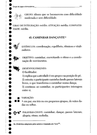 Grupo de jogos e brincadeiras 111
.y^.^ GRUPO: idosos que se locomovem com dificuldade
(J^ ti) moderada e semdificuldade.
GRAU DE INTEGRAÇÃO: médio. ATIVAÇÃO: média. COMPLEXI
DADE: média.
%
16
45. CAMINHAR DANÇANTE
ESTÍMULOS: coordenação, equilíbrio, rítmicos e vitali-
zadores.
OBJETIVO: caminhar, exercitando o ritmo e a coorde
nação de movimentos.
DESENVOLVIMENTO:
O facilitador:
1)explica que aatividadeé em grupoe naposição de pé;
2)orienta:o participante caminha dando passoslaterais
livres, o que transforma o caminhar numa dança;
3) continua: ao caminhar, os participantes interagem
entre si.
B VARIAÇÃO:
M • em par, em trio ou em pequenos grupos, de mãos da
das ou soltas.
•• PALAVRAS-CHAVE: caminhar; dançar; passos laterais;
alegria; ritmo; melodia.
16. Dinâmica adaptada pelaautorae baseada emToro(30).
 