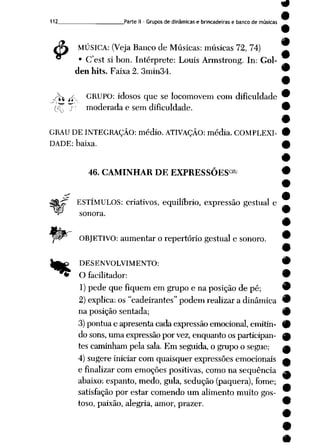 112 Parte II - Grupos de dinâmicas e brincadeiras e banco de músicas
4> MÚSICA: (Veja Banco de Músicas: músicas 72, 74)
• Cest si bon. Intérprete: Louis Armstrong. In: Gol-
den hits. Faixa 2. 3min34.
Jfo f/-, GRUPO: idosos que se locomovem com dificuldade
(Ç j" moderada e sem dificuldade.
GRAU DE INTEGRAÇÃO: médio. ATIVAÇÃO: média. COMPLEXI
DADE: baixa.
&
%
46. CAMINHAR DE EXPRESSÕES ^
ESTÍMULOS: criativos, equilíbrio, expressão gestual e
sonora.
OBJETIVO: aumentar o repertório gestual e sonoro.
•
•
DESENVOLVIMENTO: •
O facilitador: 9
1) pedequefiquem emgrupo e naposição de pé; 9
2) explica: os "cadeirantes" podem realizar a dinâmica •
na posição sentada; 9
3)pontua e apresenta cada expressãoemocional,emitin- 9
do sons, uma expressão porvez, enquanto os participan- 0
tes caminhampela sala. Em seguida, o grupo o segue; a
4) sugere iniciar com quaisquer expressõesemocionais a
e finalizar com emoções positivas, como na seqüência ^
abaixo: espanto, medo, gula, sedução (paquera), fome;
satisfação por estar comendo um alimento muito gos-
toso, paixão, alegria, amor, prazer. 9
 