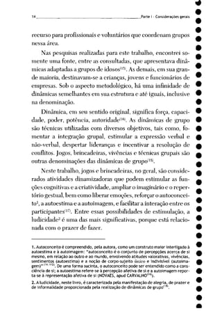 14 Parte I - Considerações gerais
recurso para profissionais e voluntários que coordenam grupos
nessa área.
Nas pesquisas realizadas para este trabalho, encontrei so
mente uma fonte, entre as consultadas, que apresentava dinâ
micas adaptadas a grupos de idosos(l5). As demais, em sua gran
de maioria, destinavam-se a crianças, jovens e funcionários de
empresas. Sob o aspecto metodológico, há uma infinidade de
dinâmicas semelhantes em sua estrutura c até iguais, inclusive
na denominação.
Dinâmica, em seu sentido original, significa força, capaci
dade, poder, potência, autoridade*lfi). As dinâmicas de grupo
são técnicas utilizadas com diversos objetivos, tais como, fo
mentar a integração grupai, estimular a expressão verbal e
não-verbal, despertar lideranças e incentivar a resolução de
conflitos. Jogos, brincadeiras, vivências e técnicas grupais são
outras denominações das dinâmicas de grupoí]5l
Neste trabalho, jogos e brincadeiras, no geral, são conside
rados atividades dinamizadoras que podem estimular as fun
ções cognitivas e a criatividade, ampliar o imaginário e o reper
tório gestual, bem como liberar emoções, reforçar o autoconcei-
to1, a autoestima e a autoimagem, e facilitar a interação entre os
participantes'17). Entre essas possibilidades de estimulação, a
ludicidade2 é uma das mais significativas, porque está relacio
nada com o prazer de fazer.
1. Autoconceito é compreendido, pela autora, como um construto maior interligado à
autoestima e à autoimagem: "autoconceito é o conjunto de percepções acerca de si
mesmo, em relação ao outro e ao mundo, envolvendo atitudes valorativas, vivências,
sentimentos (autoestima) e a noção de corpo-sujeito único e indivisível (autoima
gem)"(14:112). Deumaforma sucinta, o autoconceito pode ser entendido como a cons
ciência de si; a autoestima refere-se à percepção afetiva de si e a autoimagem repor
ta-se à representação afetiva de si (NOVAES, apud CARVALHO11"1).
2. Aludicidade, neste livro, é caracterizada pela manifestação de alegria, de prazer e
de informalidade proporcionada pela realização de dinâmicas de grupo"8'.
 