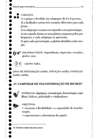 Grupo de jogos e brincadeiras 113
• VARIAÇÃO:
1) o grupo é dividido em subgrupos de 6 a 8 pessoas;
2) o facilitador sorteia três emoções diferentes para cada
grupo;
3)os subgrupos ensaiam em separado a sua apresentação;
4) em seguida, forma-se uma platéia composta pelos par
ticipantes, e cada subgrupo se apresenta;
5) após cada apresentação, a platéia identifica cada emo
ção.
•* PALAVRAS-CHAVE: importância; expressão; emoções;
gestos; sons.
y&é*- GRUPO: todos.
GRAU DE INTEGRAÇÃO: médio. ATIVAÇÃO: média. COMPLEXI
DADE: média.
17
47. CAMINHAR DE TRANSFORMAÇÃO DE BICHOS
ESTÍMULOS: adaptação, comunicação, descontração, equi
líbrio, lúdicos, polaridade e vitalizadores.
OBJETIVOS:
• vivenciar a flexibilidade e a capacidade de transfor
mação;
• experimentar a alternância de papéis.
17. Dinâmica elaborada pela autora.
 