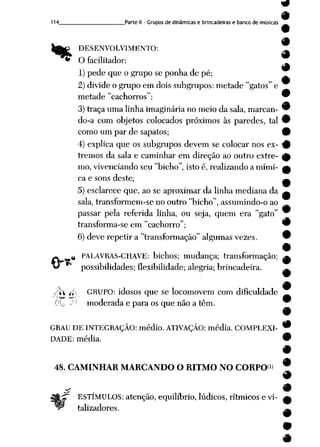 114 Parte II- Grupos de dinâmicas e brincadeiras e banco de músicas
DESENVOLVIMENTO: A
O facilitador: ^
1) pede que o grupo se ponha de pé;
2) divide o grupo em dois subgrupos: metade "gatos" e
metade "cachorros"; 9
3) traça uma linha imaginária nomeio dasala, marcan- 9
do-a com objetos colocados próximos às paredes, tal 9
como um par de sapatos; 9
4) explica que os subgrupos devem se colocar nos ex- 9
tremos da sala e caminhar em direção ao outro extre- ^
mo, vivenciando seu "bicho", isto é, realizando a mími- a
ca e sons deste,- »
5) esclarece que, ao seaproximar dalinha mediana da ^
sala, transformem-se no outro "bicho", assumindo-o ao
passar pela referida linha, ou seja, quem era "gato"
transforma-se em "cachorro"; 9
6) deve repetir a "transformação" algumas vezes. 9
•
# PALAVRAS-CHAVE: bichos; mudança; transformação; ^
possibilidades; flexibilidade; alegria; brincadeira. ^
-/"*1 í*-- GRUPO: idosos que se locomovem com dificuldade __
Cfb -||J moderada e para os que não a têm. w
GRAU DE INTEGRAÇÃO: médio. ATIVAÇÃO: média. COMPLEXI- 9
DADE: média. •
48. CAMINHAR MARCANDO O RITMO NO CORPO*1*
ESTÍMULOS: atenção, equilíbrio, lúdicos, rítmicos e vi-
talizadores.
#
 