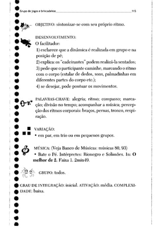 Grupo de jogos e brincadeiras 115
^- OBJETIVO: sintonizar-se com seu próprio ritmo.
t__ DESENVOLVIMENTO:
^Wk O facilitador:
1)esclarece que a dinâmica é realizada em grupo e na
posição de pé;
2)explica: os "cadeirantes" podem realizá-la sentados;
3)pede que o participante caminhe, marcando o ritmo
com o corpo (estalar de dedos, sons, palmadinhas em
diferentes partes do corpo etc);
4) se desejar, pode pontuar os movimentos.
PALAVRAS-CHAVE: alegria; ritmo; compasso; marca
ção; divisão no tempo; acompanhar a música; percep
ção dos ritmos corporais: braços, pernas, tronco, respi
ração.
VARIAÇÃO:
• em par, em trio ou em pequenos grupos.
.«
MÚSICA: (VejaBanco de Músicas: músicas 80, 93)
Bate o Pé. Intérpretes: Rionegro e Solimões. In: O
melhor de 2. Faixa 1. 2min49.
4>:
•/tí £>- GRUPO: todos.
GRAU DE INTEGRAÇÃO: inicial. ATIVAÇÃO: média. COMPLEXI
DADE: baixa.
 