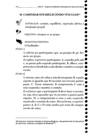 9
116 Parte II - Grupos de dinâmicas e brincadeiras e banco de músicas
«
9
49. CAMINHAR ESTABELECENDO VÍNCULOS18 ]T
«^ m
^ggj ESTÍMULOS: contato, equilíbrio, expressão afetiva e
integração grupai.
ORJETIVO: integrar-se ao grupo.
*%&. DESENVOLVIMENTO:
O facilitador:
ETAPA 1
1) solicita aos participantes que, na posição de pé, for-
mem um grupo; 9
2) explica: oprimeiro participante, A, caminha pelasala 9
e, ao passar pelo segundo participante, B, olha-o, cum- 9
primenta-oestendendo a mãodireitae mantémo cumpri- %
mento. |ft
ETAPA 2 ^
1)orienta: antes de soltar a mão do integrante B, o parti- a
cipante A aguarda que B encontre um terceiro partici- a
pante, C. Nesse momento, B cumprimenta C com a ^
mão esquerda e mantém o contato;
2) esclarece que o participante B deve fazer o mesmo,
ouseja, deve aguardar queAencontreo quarto parti- 9
cipante, D, e cumprimente-o com a mão esquerda, 9
mantendo o contato de mãos. Dessa forma, os partici- 9
pantes A, B, C e D estão unidos por meio do cumpri- 9
mento de mãos. __*
18. Exercício vivencial utilizado no Sistema Biodança, não pertencente à Lista oficial
de ejercicios, músicas y consi$nas de Biodanzaim.
9
m
 