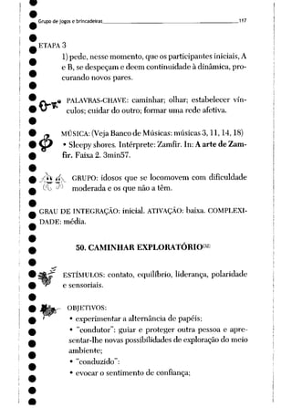 Grupode jogos e brincadeiras 117
ETAPA 3
1)pede, nesse momento, que os participantes iniciais, A
e B,se despeçame dêem continuidade à dinâmica, pro
curando novos pares.
£» w* PALAVRAS-CHAVE: caminhar; olhar; estabelecer vín-
^* culos; cuidardo outro; formar umarede afetiva.
MÚSICA: (Veja Banco de Músicas: músicas3,11,14,18)
Sleepyshores. Intérprete: Zamfir. In: A arte de Zam-
fir. Faixa 2. 3min57.
#•
•sfo íí> GRUPO: idosos que se locomovem com dificuldade
(J{y J>) moderada e os que nãoa têm.
GRAU DE INTEGRAÇÃO: inicial. ATIVAÇÃO: baixa. COMPLEXI
DADE: média.
50. CAMINHAR EXPLORATÓRIO32)
ESTÍMULOS: contato, equilíbrio, liderança, polaridade
e sensoriais.
OBJETIVOS:
• experimentar a alternância de papéis;
• "condutor": guiar e proteger outra pessoa e apre
sentar-lhe novaspossibilidadesde exploração do meio
ambiente;
• "conduzido":
• evocar o sentimento de confiança;
 