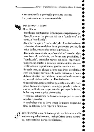 9
9
118 Parte II - Grupos de dinâmicas e brincadeiras e banco de músicas
• ser conduzido e protegido por outra pessoa; ^
• experimentar estímulos sensoriais.
rj
DESENVOLVIMENTO:
O facilitador:
1) pedequeos integrantes formem pares, naposiçãodepé;
2) explica: uma das pessoas vai ser a "condutora", e a
outra, a "conduzida";
3) esclarece que a "conduzida", de olhos fechados ou
relaxados, deve se deixar levar pela outra pessoa, de
mãos dadas, e caminhar com ela pela sala.
4) orienta:ao se deslocar, a "condutora"escolhe algu
mas áreas do ambiente, de forma que possibilite, à
"conduzida", estimular vários sentidos, experimen
tando tocar objetos e detalhes arquitetônicos da sala,
sentir odores, experimentar gostos e ouvir sons;
5) pede que, ao chegar a uma das áreas escolhidas,
com um toque previamente convencionado, a "con
dutora" sinalize que vai oferecer um estímulo sensori-
al; a conduzida mantém os olhos fechados;
6) caso deseje, pode espalhar pela sala alimentos e ob
jetos, tais como: copinhos com água gelada e natural,
cascas de limão ou tangerina e/ou pedaços de frutas,
bolas pequenas e grãos de cereais;
7)explica: a dinâmicaé alternadacompequenas cami
nhadas e paradas;
8) estabelece que se deve trocar de papéis no par, no
final da música; deve repetir a dinâmica;
OBSERVAÇÃO: essa dinâmica pode ser feita em ambi-
^^ entes em que haja contato mais próximo com anature
za, como jardins, parques e chácaras.
9
 