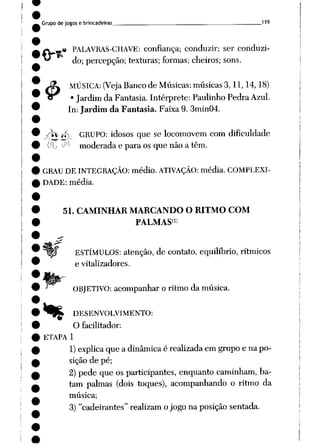 Grupo de jogose brincadeiras 119
<t PALAVRAS-CHAVE: confiança; conduzir; ser conduzi
do; percepção; texturas; formas; cheiros; sons.
Jí* MÚSICA: (Veja Banco de Músicas: músicas 3,11,14,18)
CT • Jardimda Fantasia. Intérprete: Paulinho PedraAzul.
In: Jardim da Fantasia. Faixa 9. 3min04.
/ ff. GRUPO: idosos que se locomovem com dificuldade
Cft_, J1-1 moderada e para os que não a têm.
GRAU DE INTEGRAÇÃO: médio. ATIVAÇÃO: média. COMPLEXI
DADE: média.
51. CAMINHAR MARCANDO O RITMO COM
PALMAS1»
ESTÍMULOS: atenção, de contato, equilíbrio, rítmicos
e vitalizadores.
OBJETIVO: acompanhar o ritmo da música.
*^£ DESENVOLVIMENTO:
O facilitador:
ETAPA 1
1) explicaque a dinâmicaé realizadaem grupo e na po
sição de pé;
2) pede que os participantes, enquanto caminham, ba
tam palmas (dois toques), acompanhando o ritmo da
música;
3) "cadeirantes" realizam ojogona posição sentada.
 