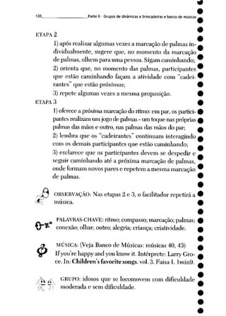 9
9
120 Parte II - Grupos de dinâmicas e brincadeiras e banco de músicas .—
ETAPA 2
1) apósrealizaralgumas vezesa marcação de palmasin
dividualmente, sugere que, no momento da marcação
de palmas,olhem para uma pessoa. Sigamcaminhando;
2) orienta que, no momento das palmas, participantes
que estão caminhando façam a atividade com "cadei
rantes" que estão próximos;
3)repete algumas vezes a mesma proposição.
ETAPA 3
1) oferece apróxima marcação doritmo: empar, ospartici
pantes realizam umjogo depalmas -umtoque nas próprias
palmas das mãos e outro, nas palmas das mãos dopar;
2) lembra que os "cadeirantes" continuam interagindo
com os demais participantes que estão caminhando;
3) esclarece que os participantes devem se despedir e
seguir caminhandoaté a próximamarcação de palmas,
ondeformam novos pares e repetem amesma marcação
de palmas.
nJJ OBSERVAÇÃO: Nasetapas 2 e 3, o facilitador repetirá a
•%z música.
£
PALAVRAS-CHAVE: ritmo; compasso; marcação; palmas;
conexão; olhar; outro; alegria; criança;criatividade.
MÚSICA: (Veja Banco de Músicas: músicas 40, 43)
Ifyourehappy andyouknowit. Intérprete: Larry Gro-
ce. In: Children'sfavorite songs.vol.3. Faixa1. Imin9.
^ ^ GRUPO: idosos que se locomovem com dificuldade
((T"T. moderadae sem dificuldade.
#
 