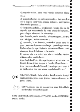 122 Parte II- Grupos de dinâmicas e brincadeiras e banco de músicas
c)peguei o avião... e me senti voando como um pássa
ro...;
d)quandocheguei no outro aeroporto..., tive que des
cer e depois subir uma escada rolante... carregando
duas malas pesadas...;
e) cheguei na cidade..., aluguei um Fuscão 85 e saí di
rigindo por uma estrada de terra cheia de buracos...
para chegar à fazenda de um amigo...;
f) na fazenda, andei a cavalo... de carruagem... de tra
tor... de jipe... até de avestruz...;
g) certo dia, lá na fazenda, caminhei quase uma lé
gua...,como solquente na cabeça... para chegar a uma
linda cachoeira, que fazia um som maravilhoso... e ti
nha uma água deliciosa e refrescante;
h) noutro dia, encontrei um rio e caminhei dentro
dágua, sobre pedrinhas...;
i) no final das férias, tive que ir para o aeroporto... no
lombode um jegue porque o Fuscão 85 quebrou...;
j) eu estava sonhando! Acordei, senti que precisava ir
ao banheiro, e tive que andar rapidinho até ele..."
PALAVRAS-CHAVE: brincadeira; faz-de-conta; imagi
nação; movimentos; sons; gestos; viagem; diversos lu
gares; sonho.
^ti. Ú"•- GRUPO: idosos que se locomovem com dificuldade
^- -' moderada e sem dificuldade.
GRAU DE INTEGRAÇÃO: médio. ATIVAÇÃO: média. COMPLEXI
DADE: média.
 