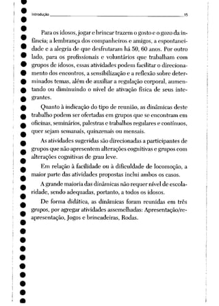 Introdução 15
Para osidosos,jogar e brincar trazem ogostoe o gozoda in
fância; a lembrança dos companheiros e amigos, a espontanei
dade e a alegria de que desfrutaram há 50, 60 anos. Por outro
lado, para os profissionais e voluntários que trabalham com
grupos de idosos, essas atividades podem facilitar o direciona
mento dos encontros, a sensibilização e a reflexão sobre deter
minados temas, além de auxiliar a regulação corporal, aumen
tando ou diminuindo o nível de ativação física de seus inte
grantes.
Quanto à indicação do tipo de reunião, as dinâmicas deste
trabalho podem ser ofertadas em grupos que se encontram em
oficinas, seminários, palestrase trabalhosregulares e contínuos,
quer sejam semanais, quinzenais ou mensais.
Asatividades sugeridas são direcionadas a participantes de
grupos que não apresentem alterações cognitivas e grupos com
alterações cognitivas de grau leve.
Em relação à facilidade ou à dificuldade de locomoção, a
maior parte das atividades propostas inclui ambos os casos.
Agrande maioria das dinâmicas não requer nível de escola
ridade, sendo adequadas, portanto, a todos os idosos.
De forma didática, as dinâmicas foram reunidas em três
grupos, por agregar atividades assemelhadas: Apresentação/re-
apresentação, Jogos e brincadeiras, Rodas.
 