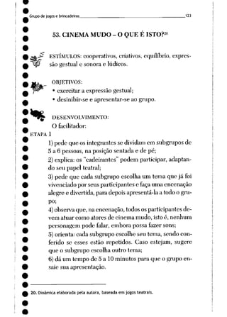 Grupode jogos e brincadeiras ___ 123
53. CINEMA MUDO - O QUE É ISTO?20
^ ESTÍMULOS: cooperativos, criativos, equilíbrio, expres-
_<?
%
são gestual e sonora e lúdicos.
OBJETIVOS:
• exercitar a expressão gestual;
• desinibir-se e apresentar-se ao grupo.
DESENVOLVIMENTO:
O facilitador:
ETAPA 1
1)pede que osintegrantes sedividam em subgrupos de
5 a 6 pessoas, na posiçãosentada e de pé;
2)explica: os "cadeirantes" podemparticipar, adaptan
do seu papel teatral;
3) pede que cada subgrupo escolha um tema que já foi
vivenciado por seus participantes e faça uma encenação
alegre e divertida, para depoisapresentá-la a todoo gru
po;
4) observa que,naencenação, todos osparticipantes de
vem atuar como atores de cinema mudo, isto é, nenhum
personagem pode falar, embora possa fazer sons;
5)orienta:cada subgrupo escolhe seu tema, sendo con
ferido se esses estão repetidos. Caso estejam, sugere
que o subgrupo escolha outro tema;
6) dá um tempo de 5 a 10 minutos para que o grupo en
saie sua apresentação.
20. Dinâmica elaborada pela autora, baseada em jogos teatrais.
 