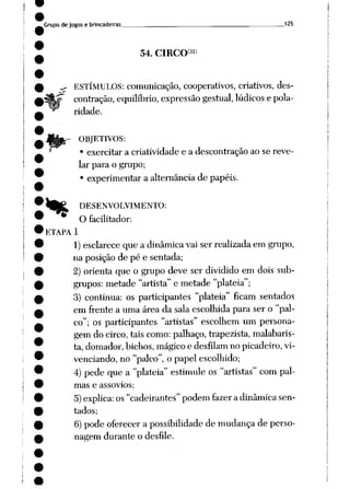 Grupode jogos e brincadeiras „ „125
54. CIRCO3')
,- ESTÍMULOS: comunicação, cooperativos, criativos, des
contração, equilíbrio, expressão gestual, lúdicos e pola
ridade.
OBJETIVOS:
• exercitar a criatividade e a descontração ao se reve
lar para o grupo;
• experimentar a alternância de papéis.
)ft^ DESENVOLVIMENTO:
O facilitador:
ETAPA 1
1) esclarece que a dinâmicavai ser realizadaem grupo,
na posição de pé e sentada;
2) orienta que o grupo deve ser dividido em dois sub
grupos: metade "artista" e metade "platéia";
3) continua: os participantes "platéia" ficam sentados
em frente a uma área da sala escolhida para ser o "pal
co"; os participantes "artistas" escolhem um persona
gemdocirco, tais como: palhaço, trapezista, malabaris-
ta, domador, bichos, mágico e desfilam no picadeiro, vi-
venciando, no "palco", o papel escolhido;
4) pede que a "platéia" estimule os "artistas" com pal
mas e assovios;
5)explica: os"cadeirantes"podem fazera dinâmicasen
tados;
6)pode oferecer a possibilidadede mudança de perso
nagem durante o desfile.
 